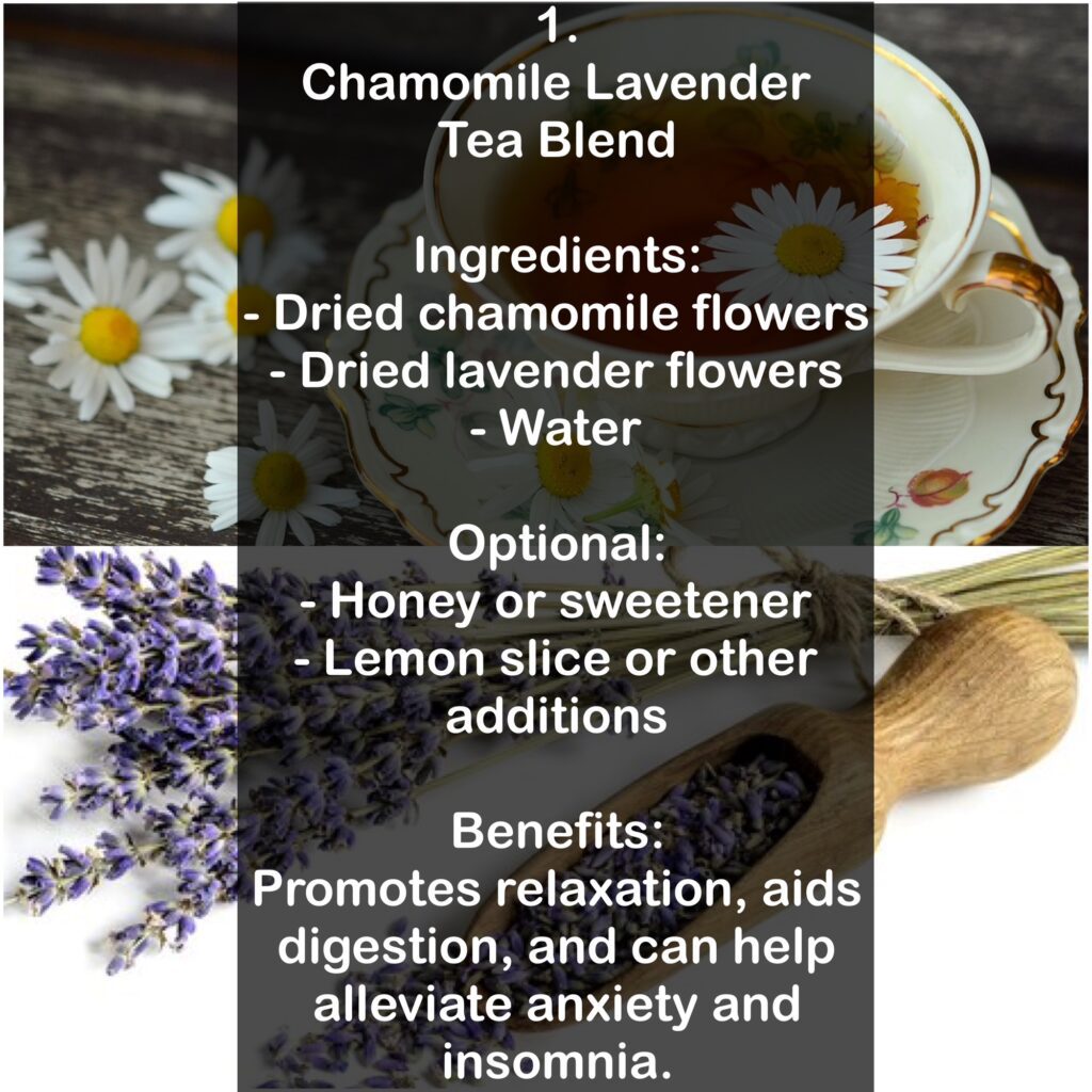 1. Chamomile Lavender Tea Blend Ingredients: - Dried chamomile flowers - Dried lavender flowers - Water Optional: - Honey or sweetener - Lemon slice or other additions Benefits: Promotes relaxation, aids digestion, and can help alleviate anxiety and insomnia.