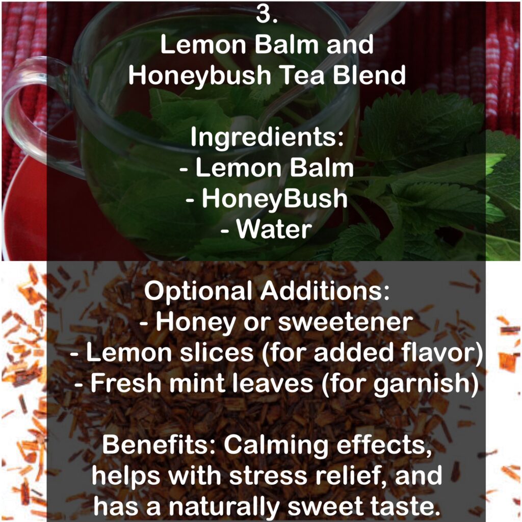 3. Lemon Balm and Honeybush Tea Blend Ingredients: - Lemon Balm - HoneyBush - Water Optional Additions: - Honey or sweetener - Lemon slices (for added flavor) - Fresh mint leaves (for garnish) Benefits: Calming effects, helps with stress relief, and has a naturally sweet taste.