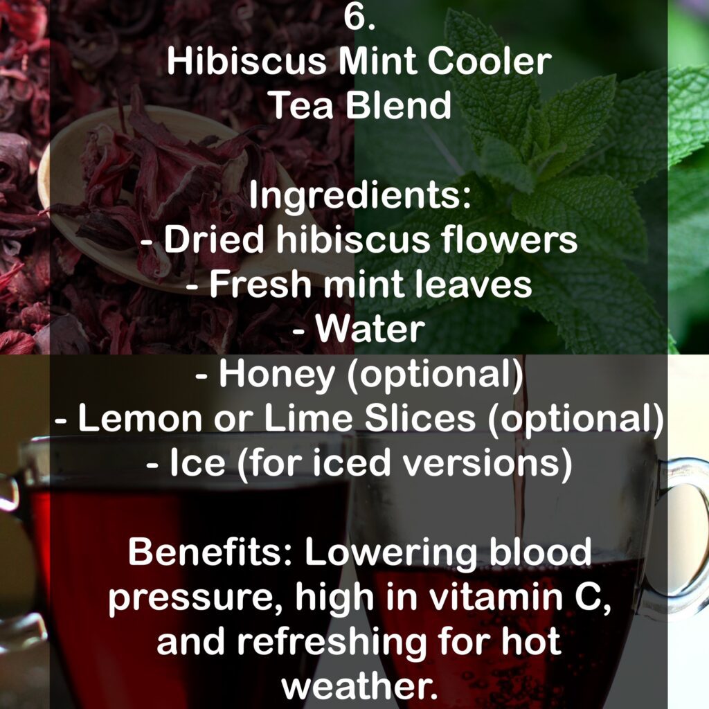 6. Hibiscus Mint Cooler Tea Blend Ingredients: - Dried hibiscus flowers - Fresh mint leaves - Water - Honey (optional) - Lemon or Lime Slices (optional) - Ice (for iced versions) Benefits: Lowering blood pressure, high in vitamin C, and refreshing for hot weather.