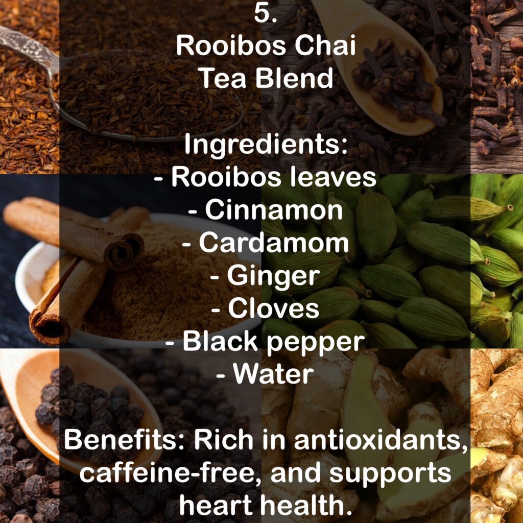 5. Rooibos Chai Tea Blend Ingredients: - Rooibos leaves - Cinnamon - Cardamom - Ginger - Cloves - Black pepper - Water Benefits: Rich in antioxidants, caffeine-free, and supports heart health.