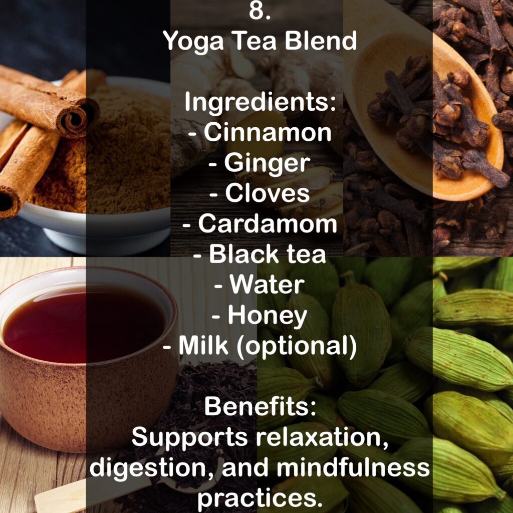 8. Yoga Tea Blend Ingredients: - Cinnamon - Ginger - Cloves - Cardamom - Black tea - Water - Honey - Milk (optional) Benefits: Supports relaxation, digestion, and mindfulness practices.