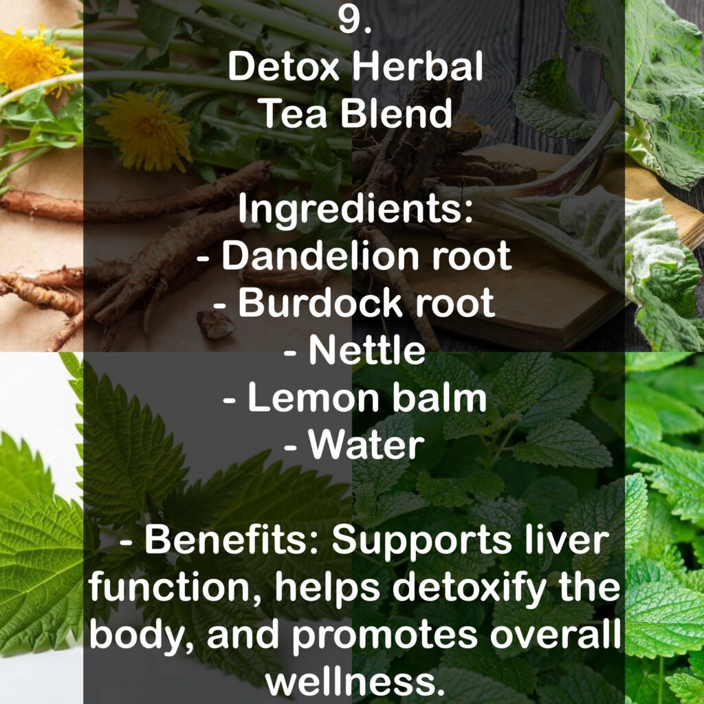 9. Detox Herbal Tea Blend Ingredients: - Dandelion root - Burdock root - Nettle - Lemon balm - Water - Benefits: Supports liver function, helps detoxify the body, and promotes overall wellness.