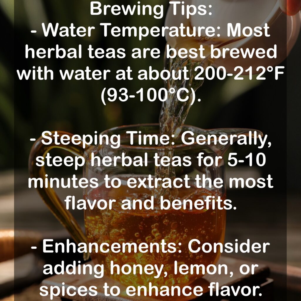 Brewing Tips: - Water Temperature: Most herbal teas are best brewed with water at about 200-212°F (93-100°C). - Steeping Time: Generally, steep herbal teas for 5-10 minutes to extract the most flavor and benefits. - Enhancements: Consider adding honey, lemon, or spices to enhance flavor.