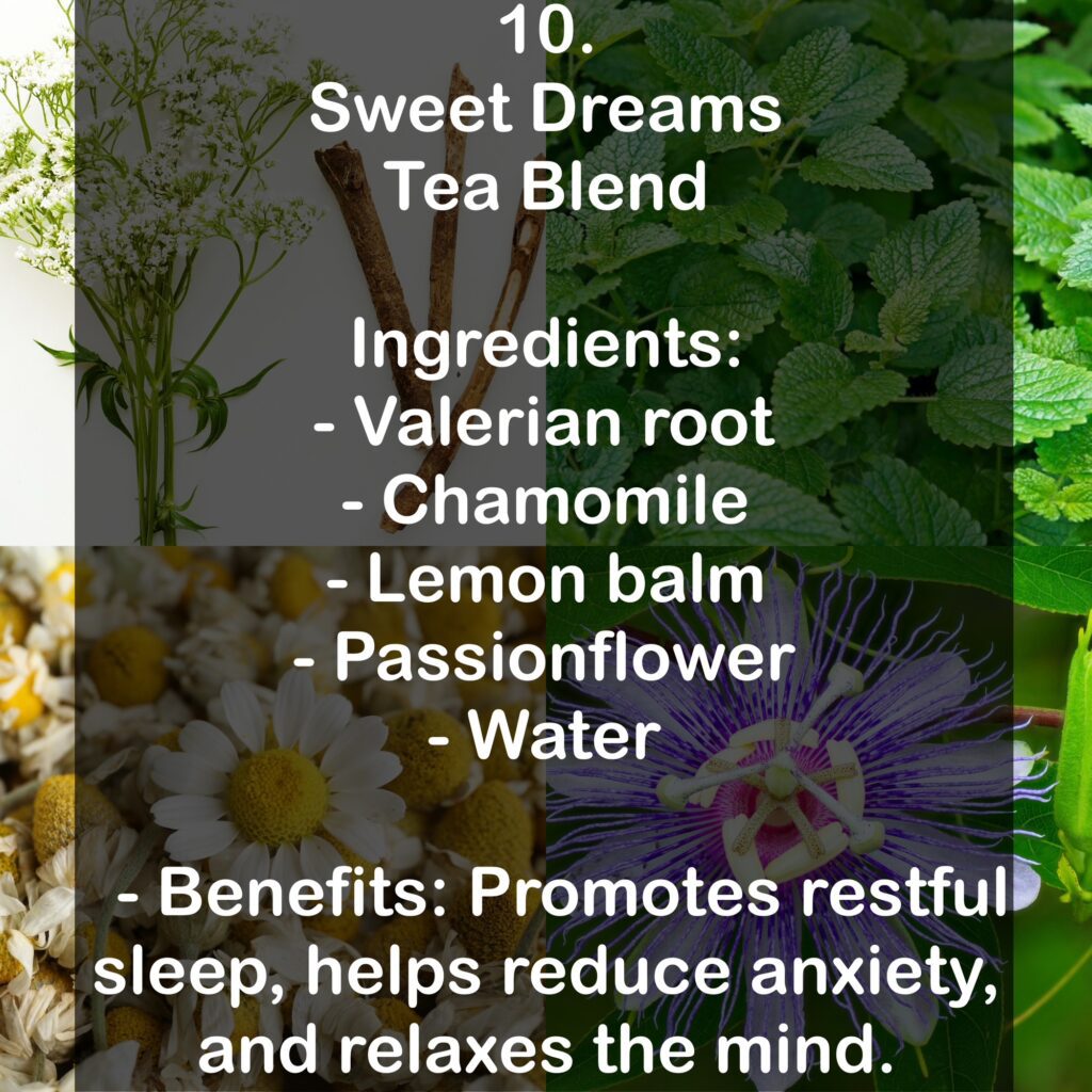 10. Sweet Dreams Tea Blend Ingredients: - Valerian root - Chamomile - Lemon balm - Passionflower - Water - Benefits: Promotes restful sleep, helps reduce anxiety, and relaxes the mind.