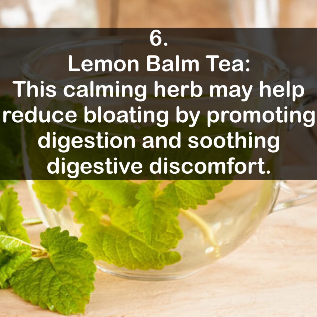 6. Lemon Balm Tea: This calming herb may help reduce bloating by promoting digestion and soothing digestive discomfort.
