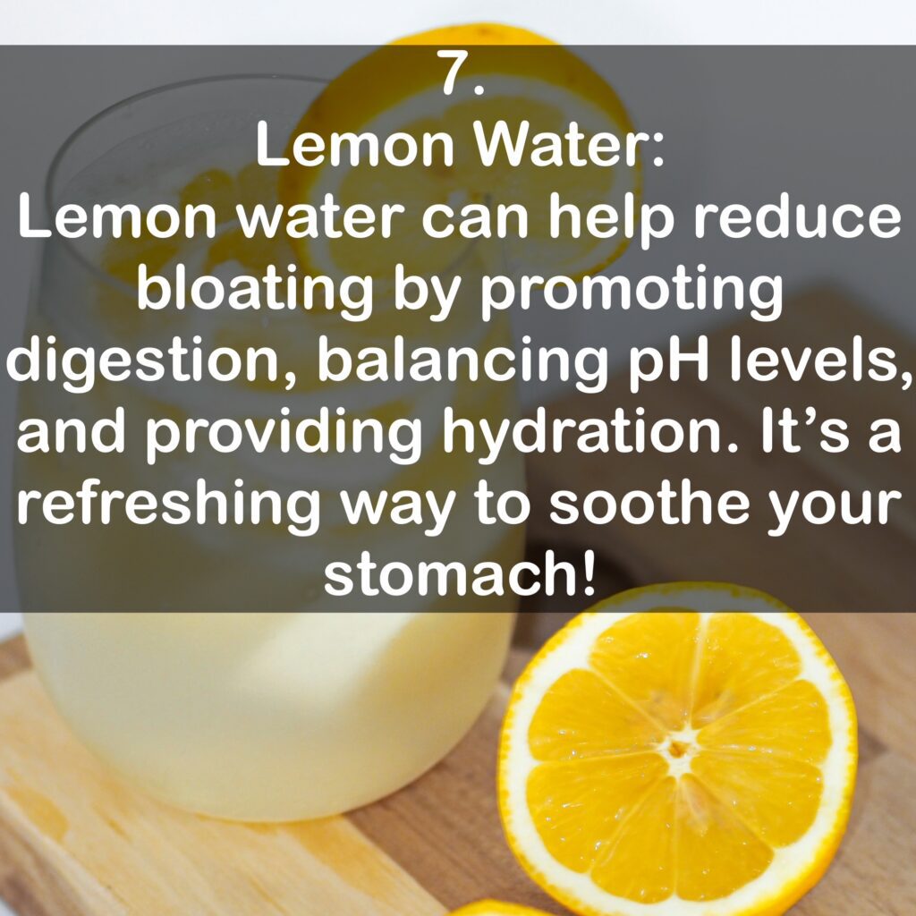 7. Lemon Water: Lemon water can help reduce bloating by promoting digestion, balancing pH levels, and providing hydration. It's a refreshing way to soothe your stomach!