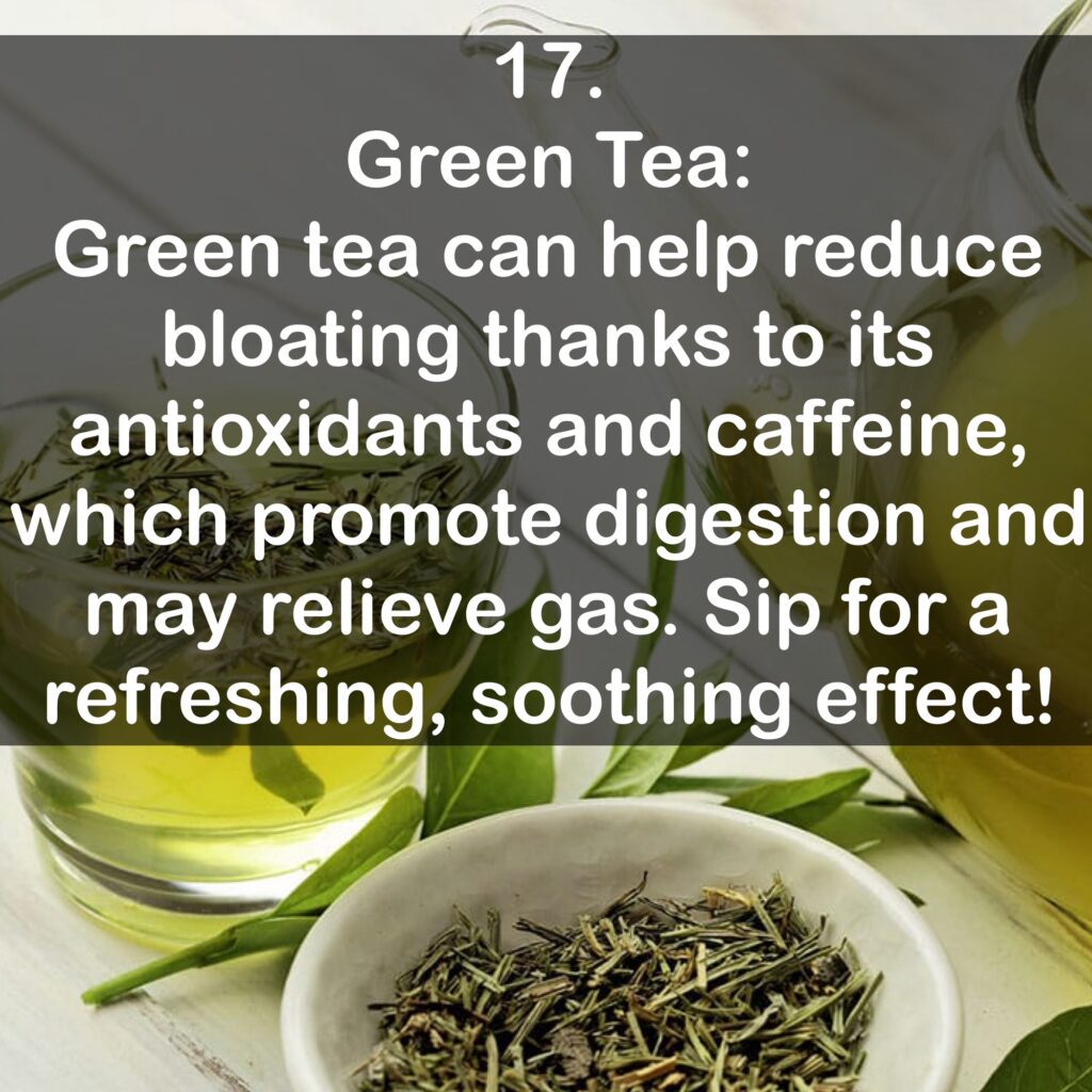 17. Green Tea: Green tea can help reduce bloating thanks to its antioxidants and caffeine, which promote digestion and may relieve gas. Sip for a refreshing, soothing effect!