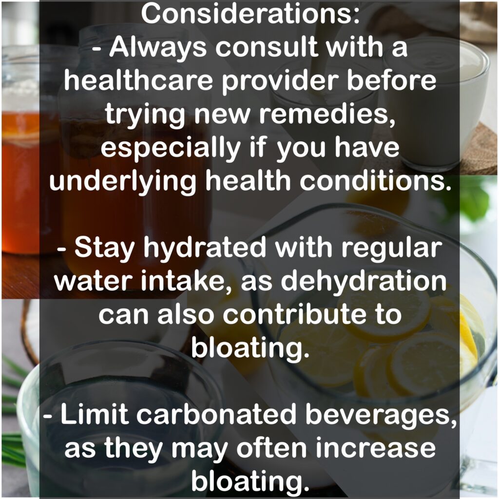 Considerations: - Always consult with a healthcare provider before trying new remedies, especially if you have underlying health conditions. - Stay hydrated with regular water intake, as dehydration can also contribute to bloating. - Limit carbonated beverages, as they may often increase bloating.