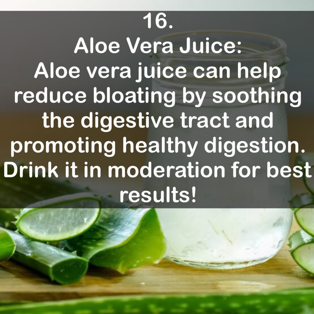 16. Aloe Vera Juice: Aloe vera juice can help reduce bloating by soothing the digestive tract and promoting healthy digestion. Drink it in moderation for best results!