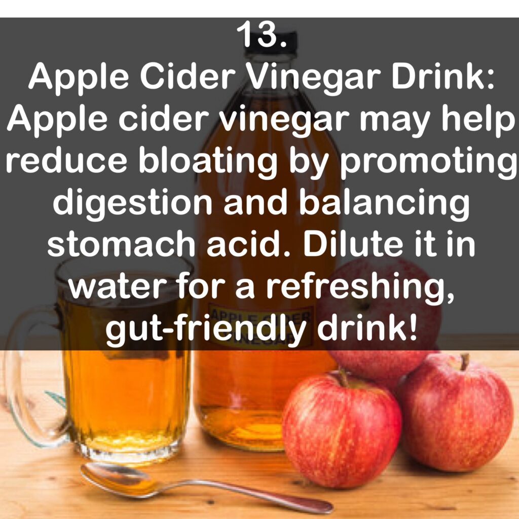 13. Apple Cider Vinegar Drink: Apple cider vinegar may help reduce bloating by promoting digestion and balancing stomach acid. Dilute it in water for a refreshing, gut-friendly drink!