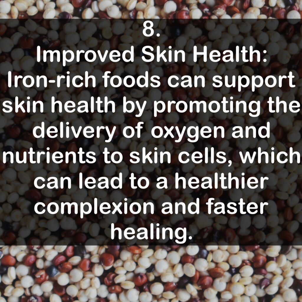 8. Improved Skin Health: Iron-rich foods can support skin health by promoting the delivery of oxygen and nutrients to skin cells, which can lead to a healthier complexion and faster healing.