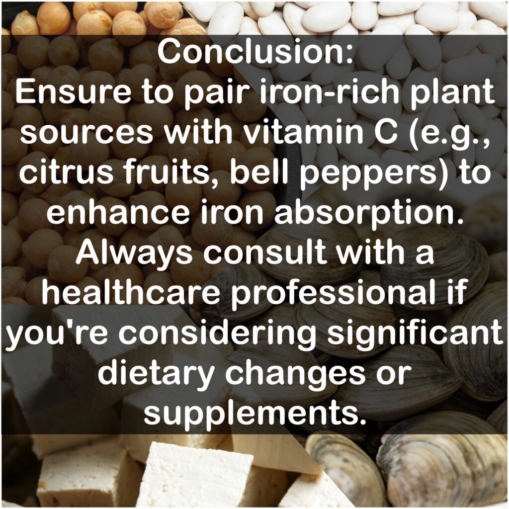 Conclusion: Ensure to pair iron-rich plant sources with vitamin C (e.g., citrus fruits, bell peppers) to enhance iron absorption. Always consult with a healthcare professional if you're considering significant dietary changes or supplements.