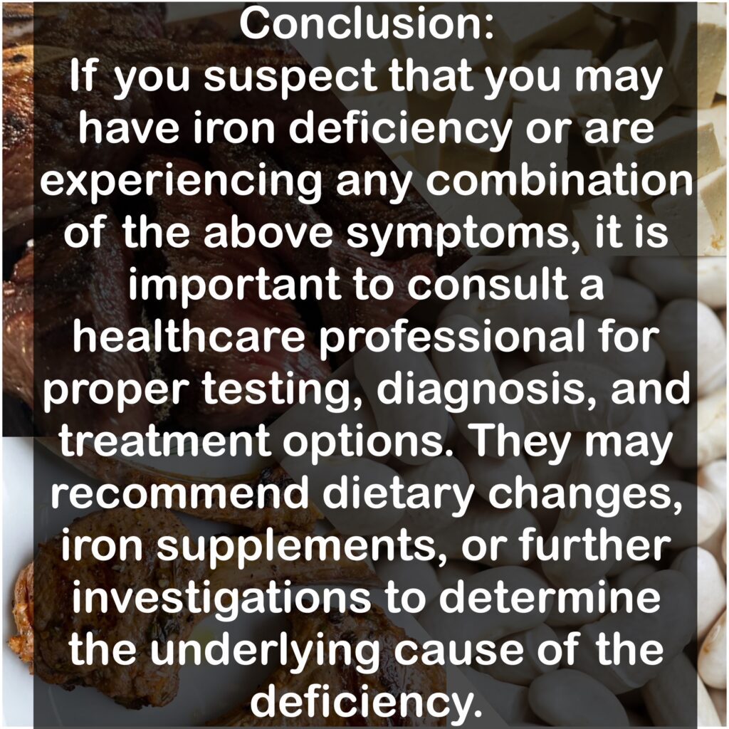 Conclusion: If you suspect that you may have iron deficiency or are experiencing any combination of the above symptoms, it is important to consult a healthcare professional for proper testing, diagnosis, and treatment options. They may recommend dietary changes, iron supplements, or further investigations to determine the underlying cause of the deficiency.