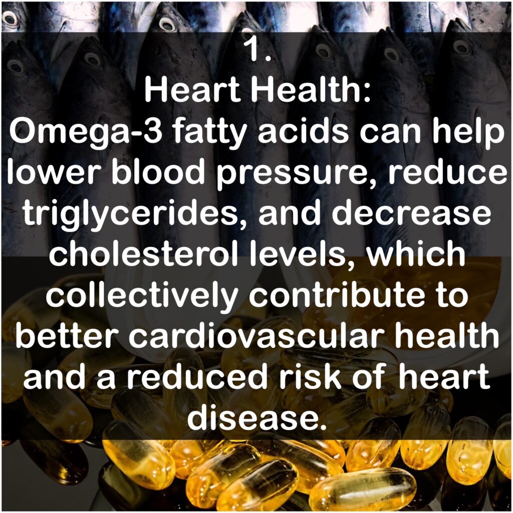 1. Heart Health: Omega-3 fatty acids can help lower blood pressure, reduce triglycerides, and decrease cholesterol levels, which collectively contribute to better cardiovascular health and a reduced risk of heart disease.