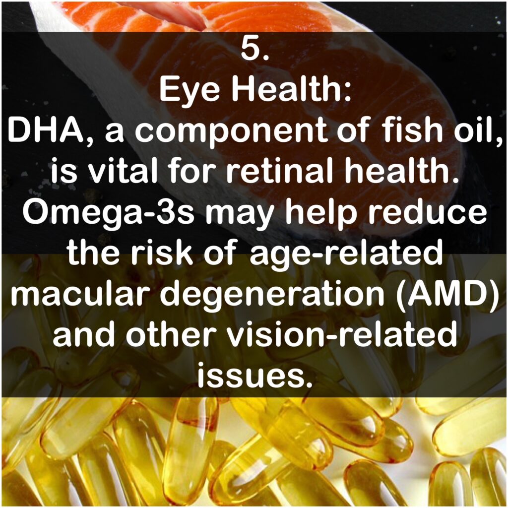 5. Eye Health: DHA, a component of fish oil, is vital for retinal health. Omega-3s may help reduce the risk of age-related macular degeneration (AMD) and other vision-related issues.