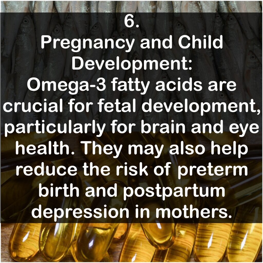 6. Pregnancy and Child Development: Omega-3 fatty acids are crucial for fetal development, particularly for brain and eye health. They may also help reduce the risk of preterm birth and postpartum depression in mothers.