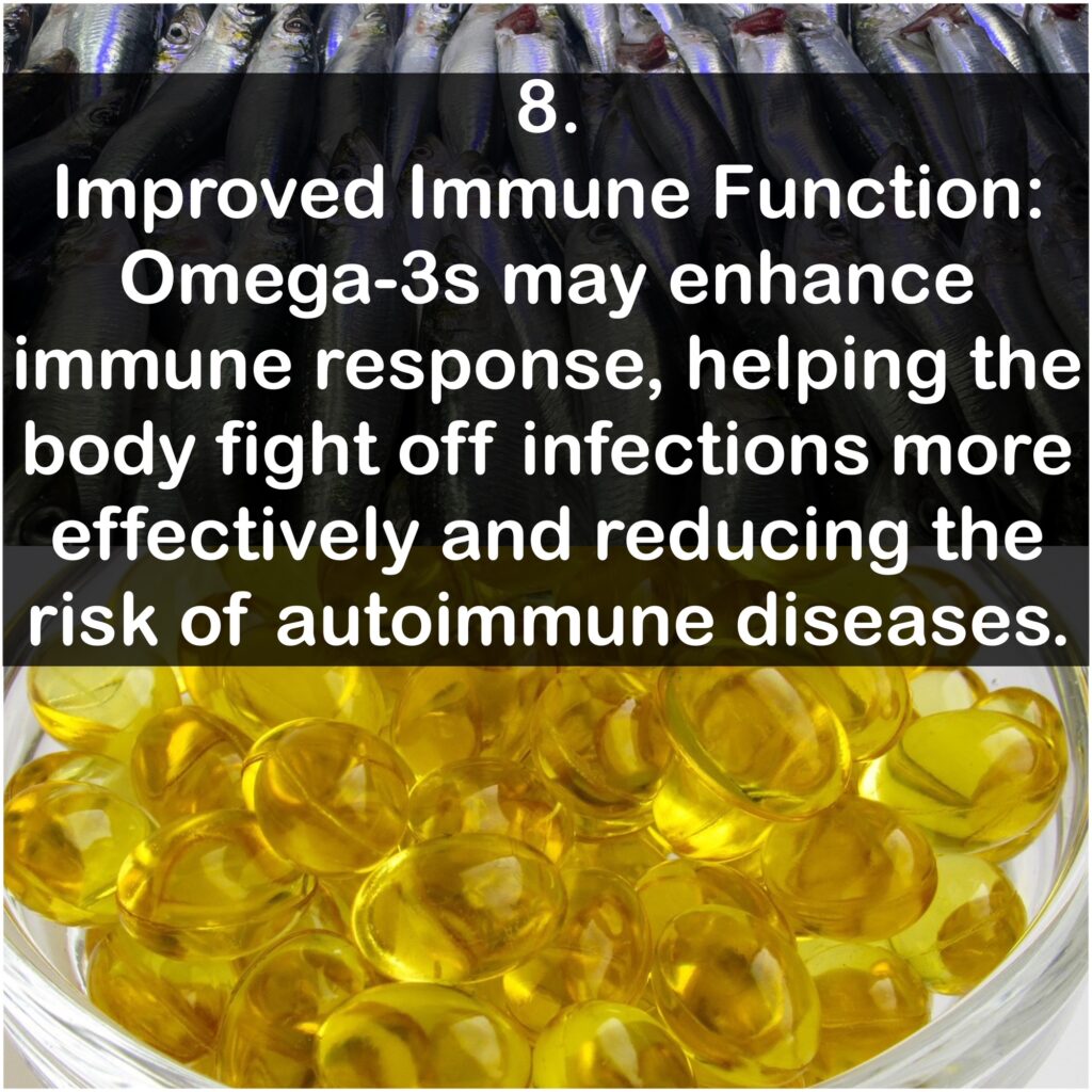 8. Improved Immune Function: Omega-3s may enhance immune response, helping the body fight off infections more effectively and reducing the risk of autoimmune diseases.