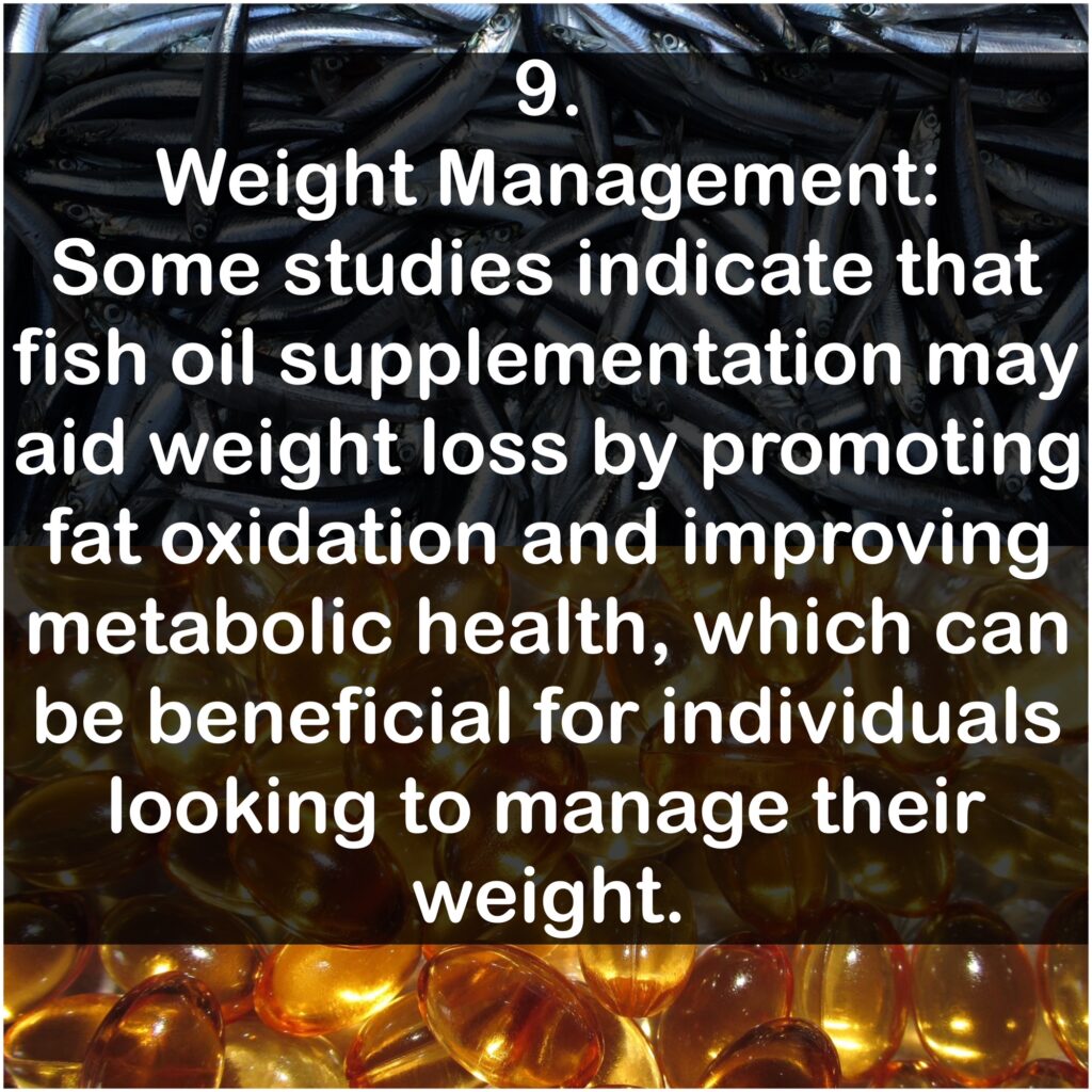 9. Weight Management: Some studies indicate that fish oil supplementation may aid weight loss by promoting fat oxidation and improving metabolic health, which can be beneficial for individuals looking to manage their weight.