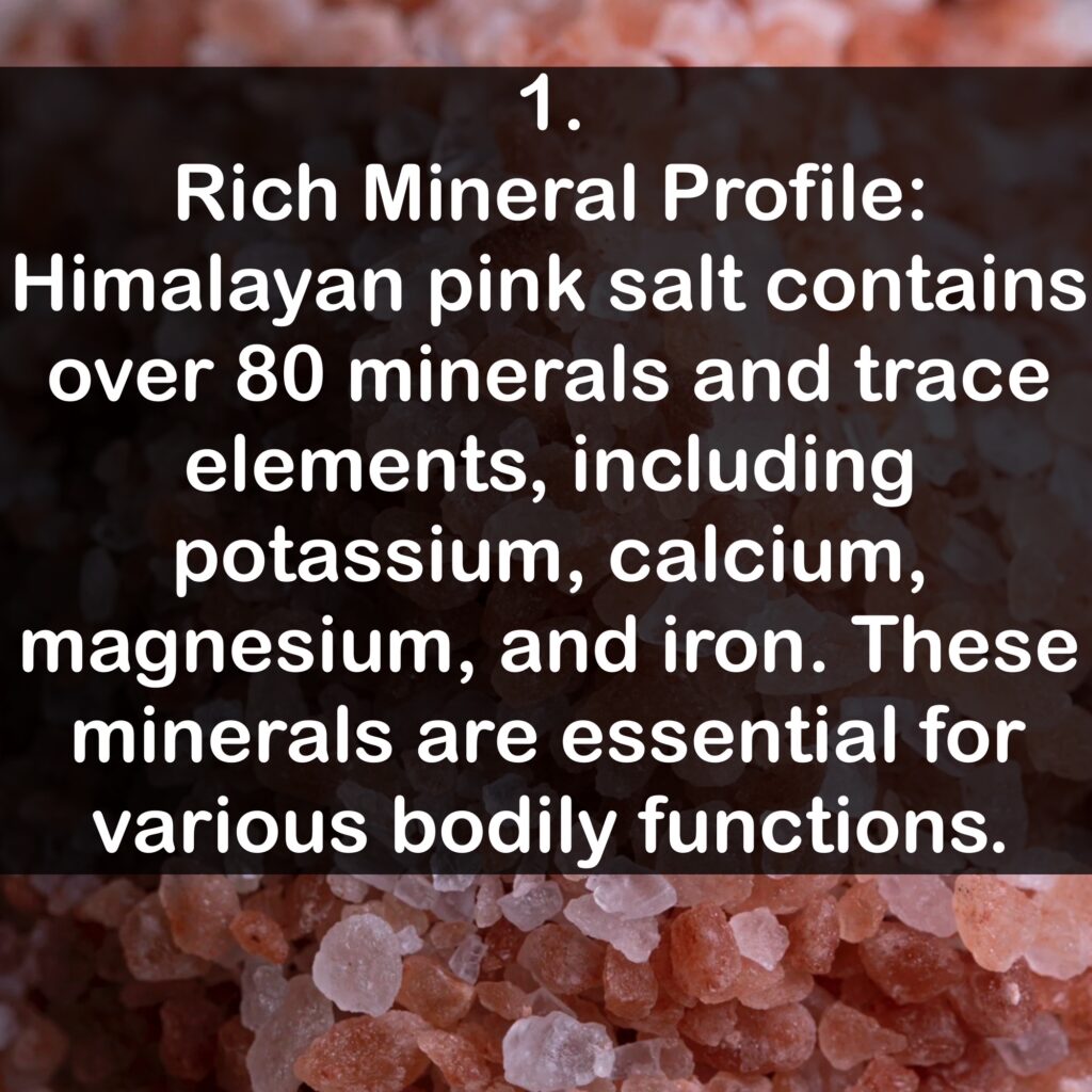 1. Rich Mineral Profile: Himalayan pink salt contains over 80 minerals and trace elements, including potassium, calcium, magnesium, and iron. These minerals are essential for various bodily functions.
