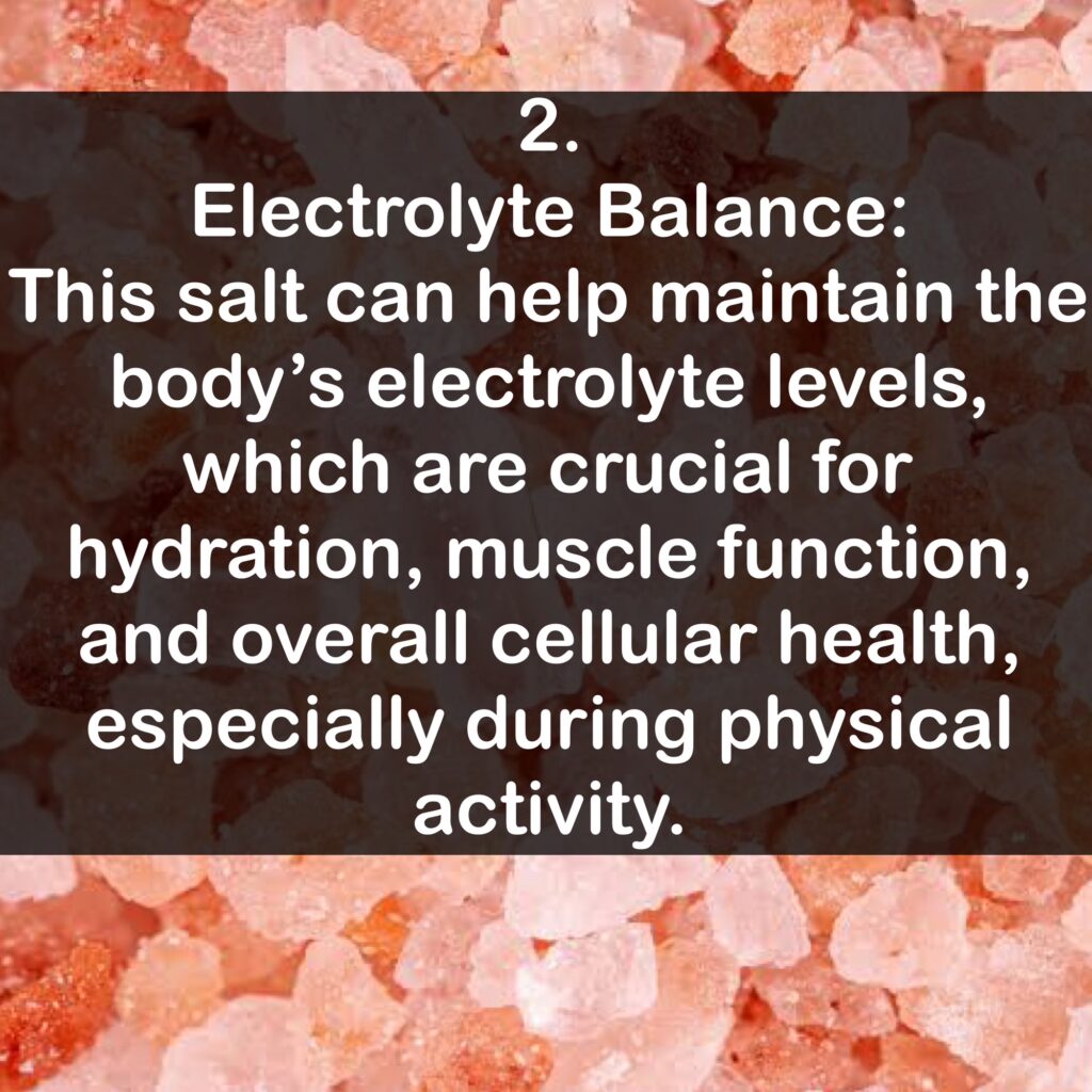 2. Electrolyte Balance: This salt can help maintain the body's electrolyte levels, which are crucial for hydration, muscle function, and overall cellular health, especially during physical activity.