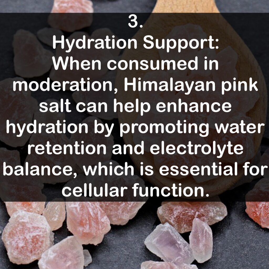 3. Hydration Support: When consumed in moderation, Himalayan pink salt can help enhance hydration by promoting water retention and electrolyte balance, which is essential for cellular function.