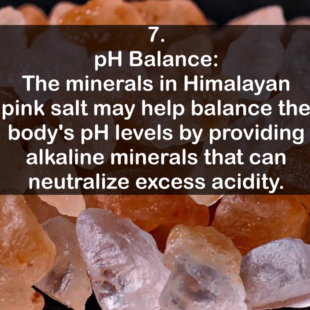 7. pH Balance: The minerals in Himalayan pink salt may help balance the body's pH levels by providing alkaline minerals that can neutralize excess acidity.