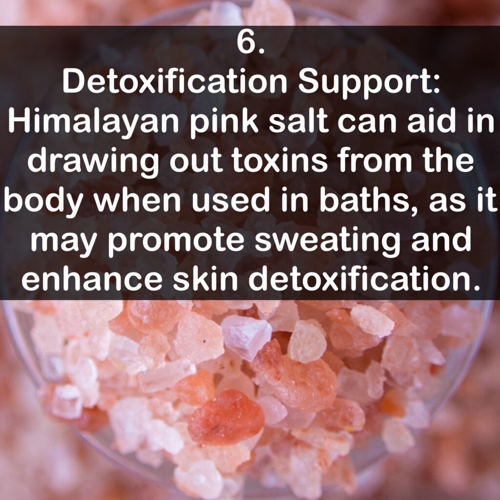 6. Detoxification Support: Himalayan pink salt can aid in drawing out toxins from the body when used in baths, as it may promote sweating and enhance skin detoxification.