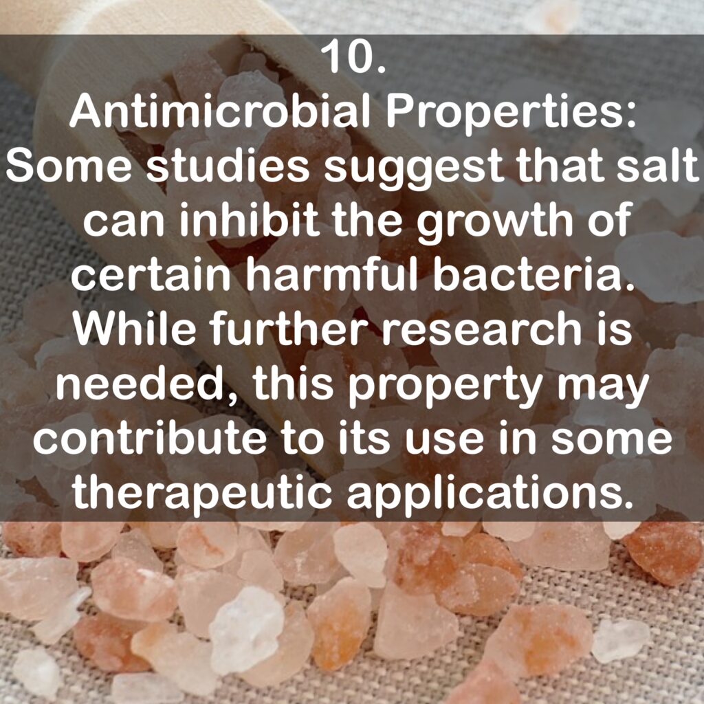 10. Antimicrobial Properties: Some studies suggest that salt can inhibit the growth of certain harmful bacteria. While further research is needed, this property may contribute to its use in some therapeutic applications.