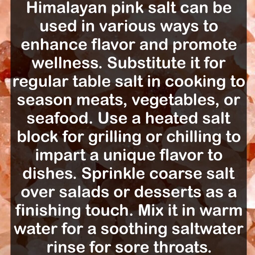 How to Use Himalayan Pink Salt: Himalayan pink salt can be used in various ways to enhance flavor and promote wellness. Substitute it for regular table salt in cooking to season meats, vegetables, or seafood. Use a heated salt block for grilling or chilling to impart a unique flavor to dishes. Sprinkle coarse salt over salads or desserts as a finishing touch. Mix it in warm water for a soothing saltwater rinse for sore throats.