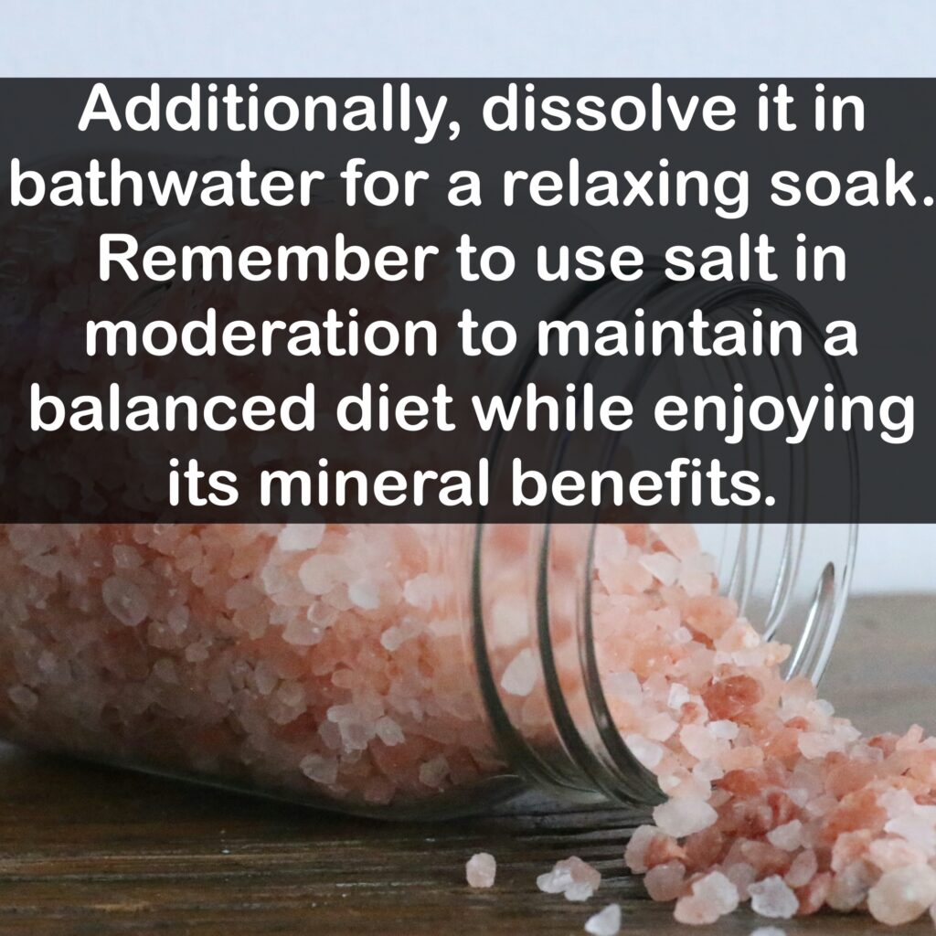 How to use Himalayan Pink salt: Additionally, dissolve it in bathwater for a relaxing soak. Remember to use salt in moderation to maintain a balanced diet while enjoying its mineral benefits.