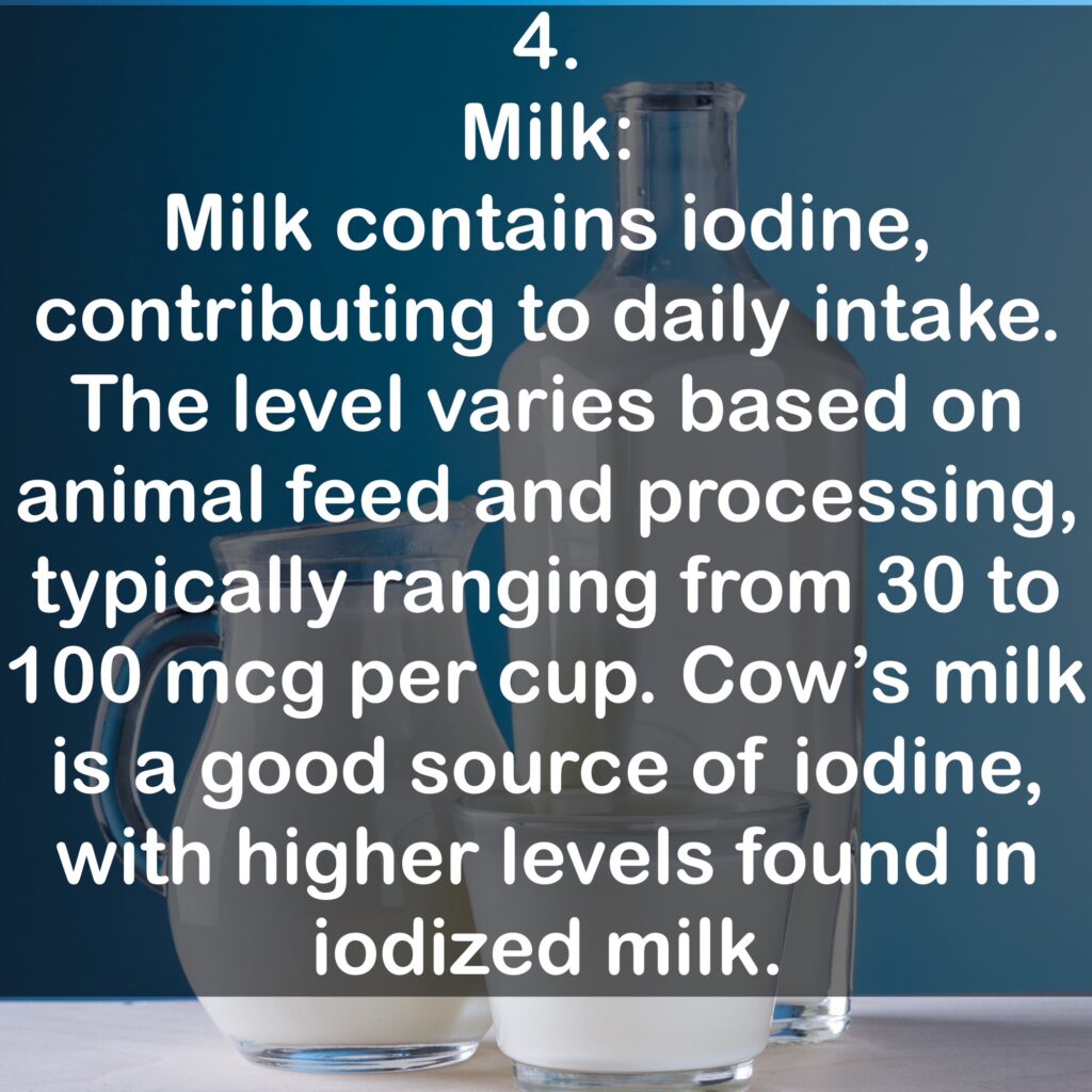 4. Milk: Milk contains iodine, contributing to daily intake. The level varies based on animal feed and processing, typically ranging from 30 to 100 mcg per cup. Cow's milk is a good source of iodine, with higher levels found in iodized milk.