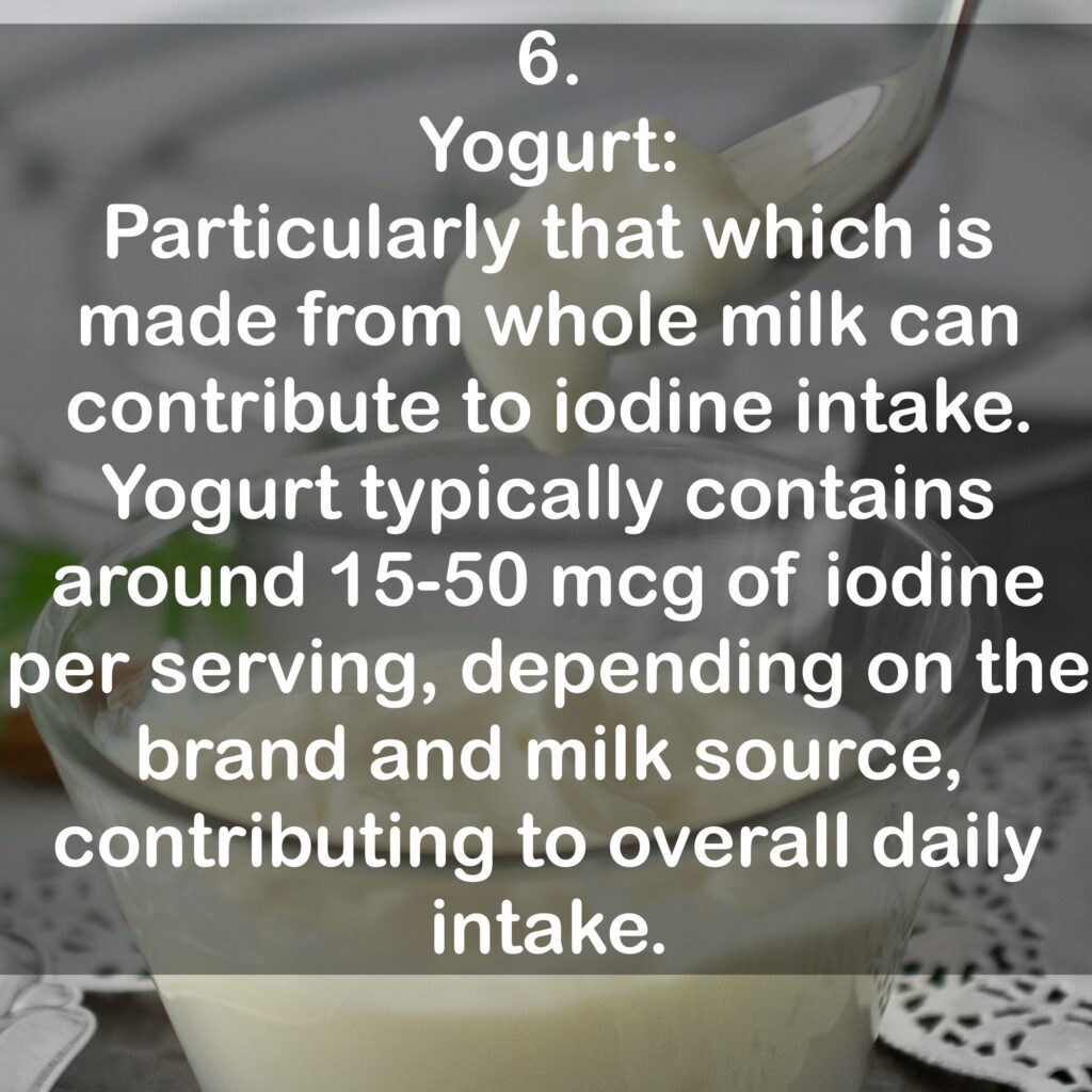 6. Yogurt: Particularly that which is made from whole milk can contribute to iodine intake. Yogurt typically contains around 15-50 mcg of iodine per serving, depending on the brand and milk source, contributing to overall daily intake.