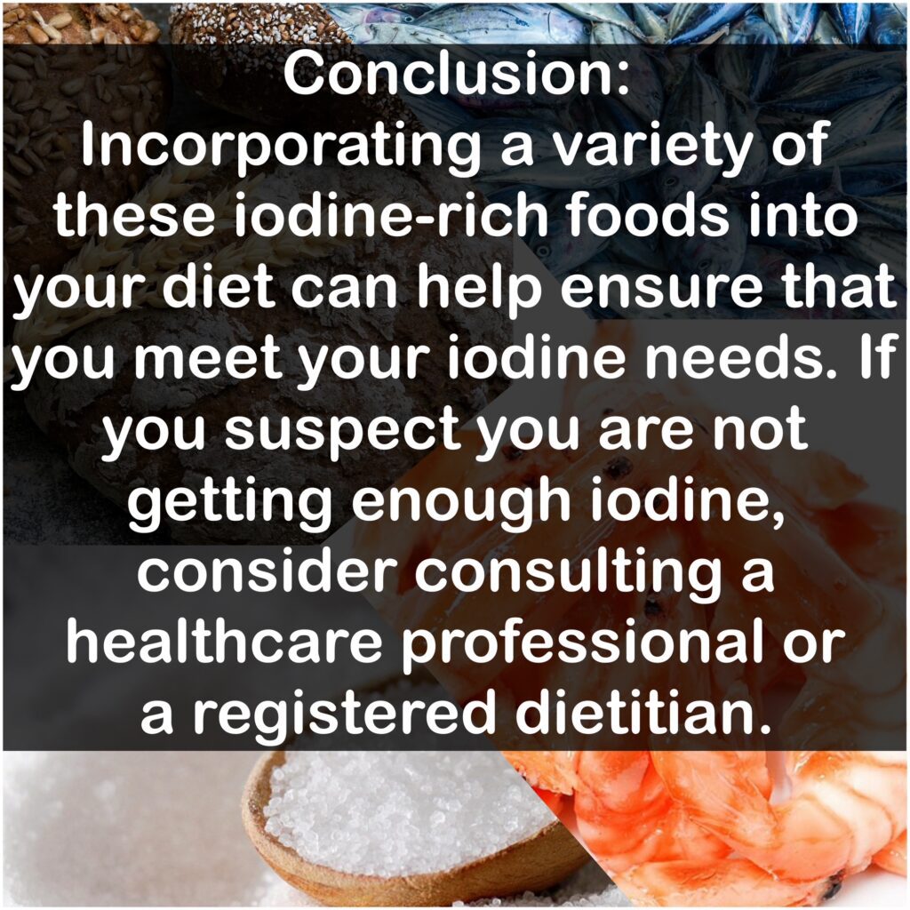Conclusion: Incorporating a variety of these iodine-rich foods into your diet can help ensure that you meet your iodine needs. If you suspect you are not getting enough iodine, consider consulting a healthcare professional or a registered dietitian.