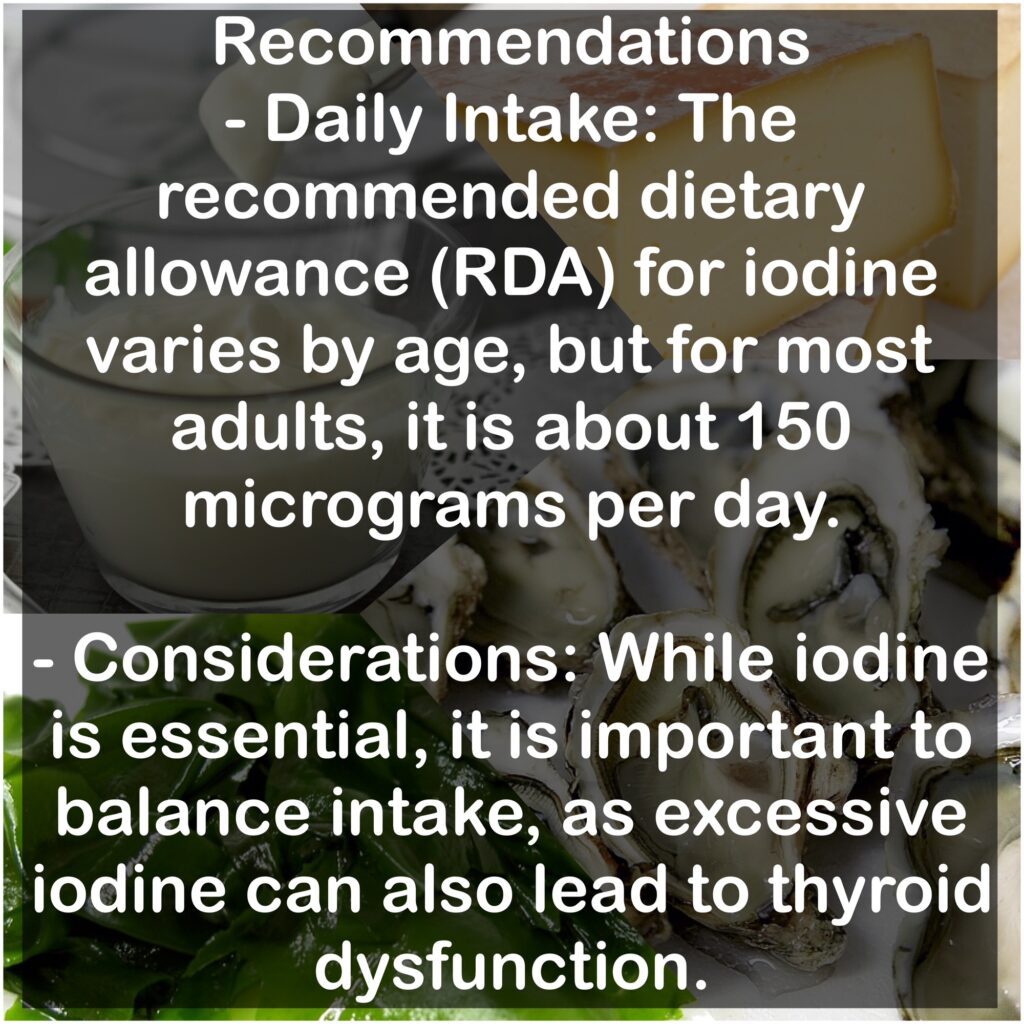 Recommendations: - Daily Intake: The recommended dietary allowance (RDA) for iodine varies by age, but for most adults, it is about 150 micrograms per day. - Considerations: While iodine is essential, it is important to balance intake, as excessive iodine can also lead to thyroid dysfunction.