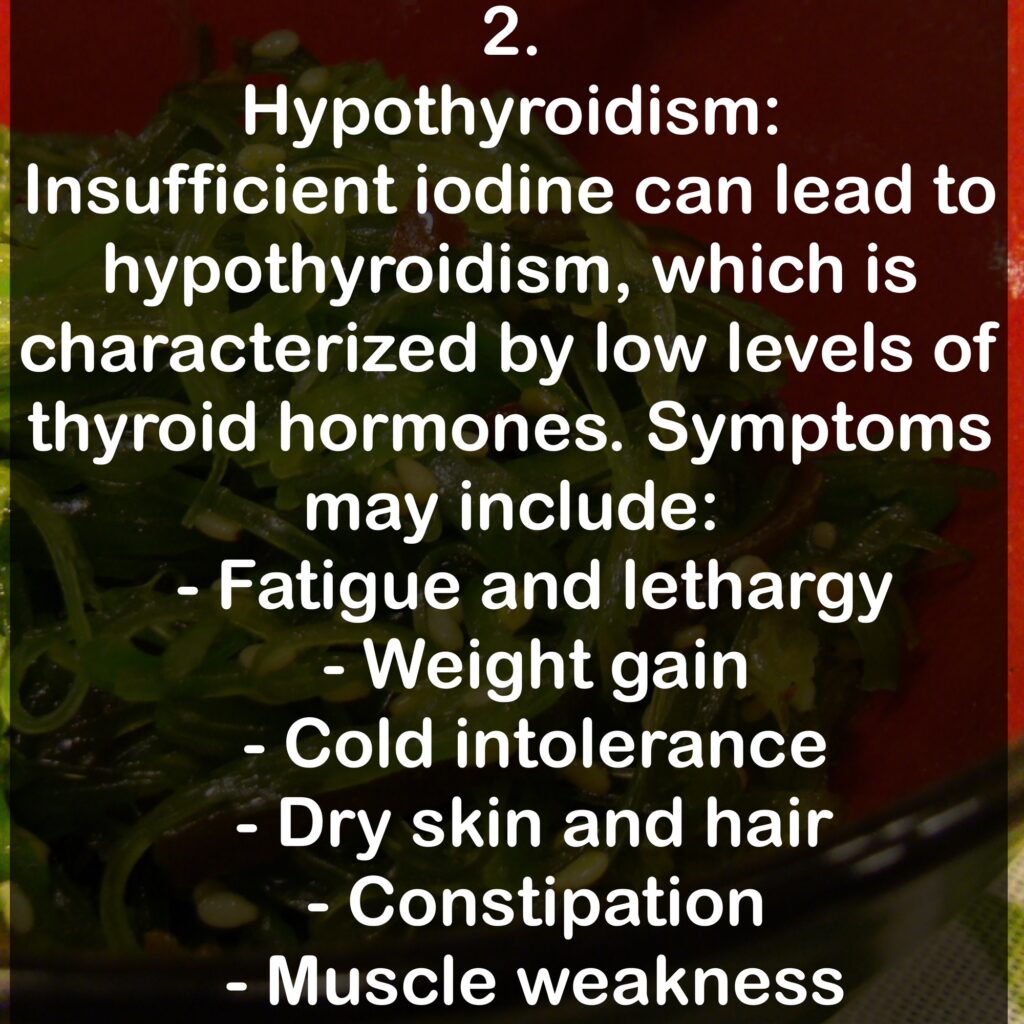 2. Hypothyroidism: Insufficient iodine can lead to hypothyroidism, which is characterized by low levels of thyroid hormones. Symptoms may include: - Fatigue and lethargy - Weight gain - Cold intolerance - Dry skin and hair - Constipation - Muscle weakness