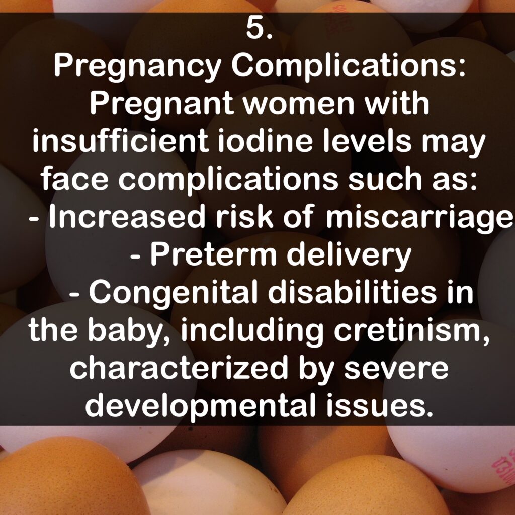 5. Pregnancy Complications: Pregnant women with insufficient iodine levels may face complications such as: - Increased risk of miscarriage - Preterm delivery - Congenital disabilities in the baby, including cretinism, characterized by severe developmental issues.