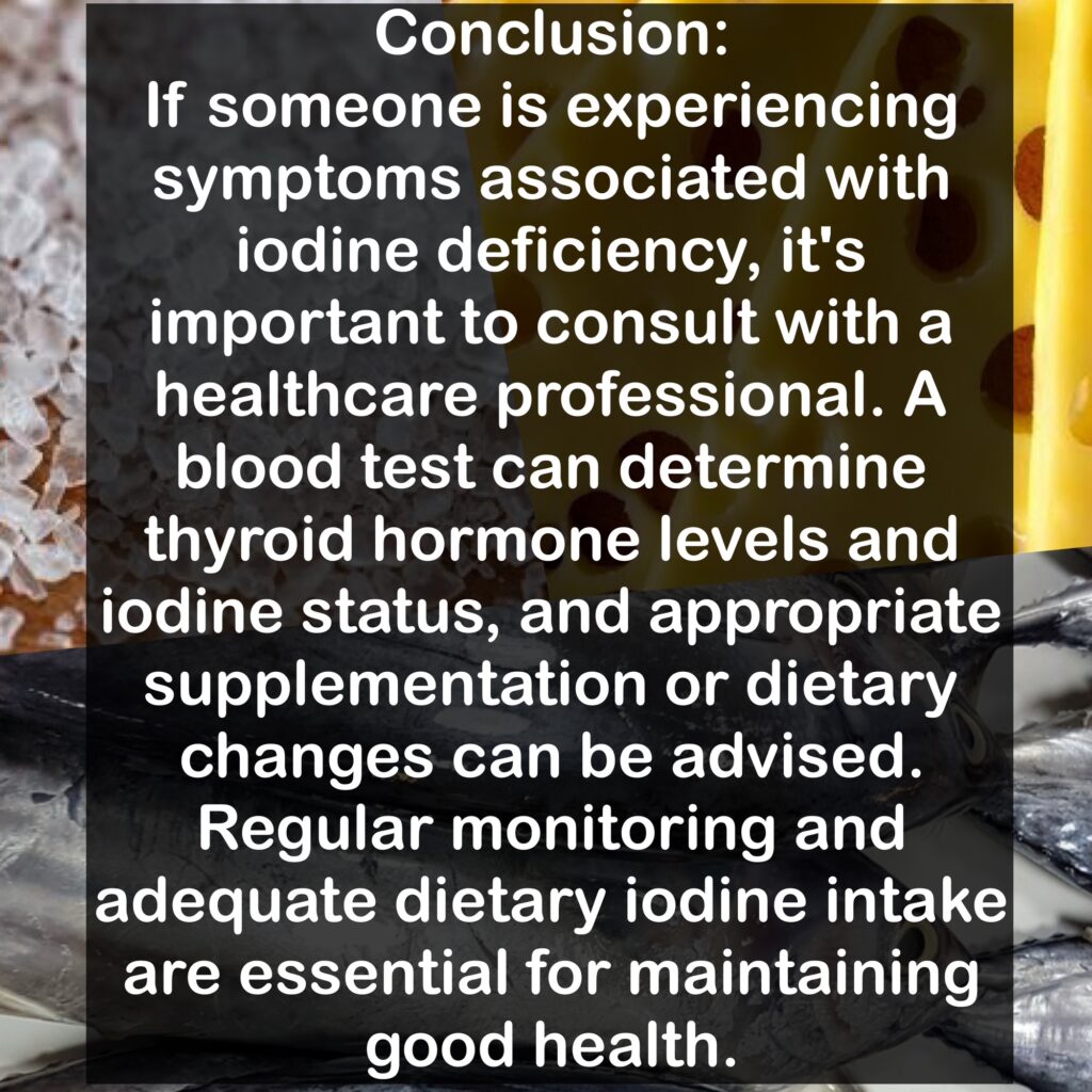 Conclusion: If someone is experiencing symptoms associated with iodine deficiency, it's important to consult with a healthcare professional. A blood test can determine thyroid hormone levels and iodine status, and appropriate supplementation or dietary changes can be advised. Regular monitoring and adequate dietary iodine intake are essential for maintaining good health.