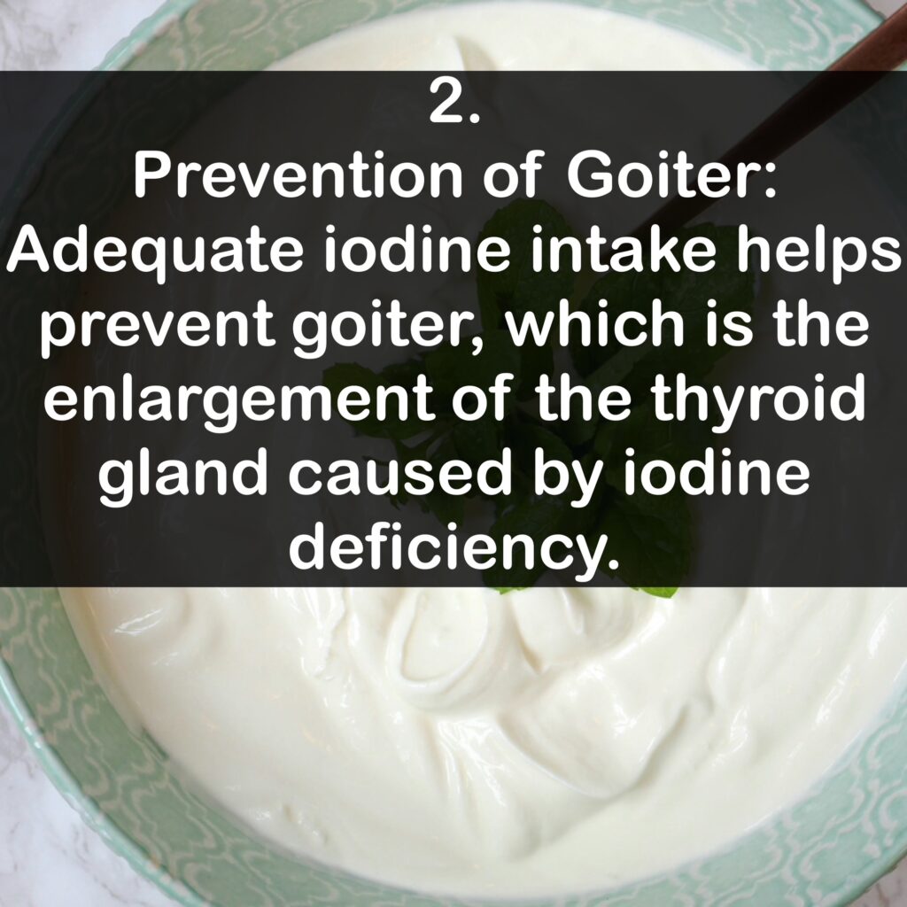 2. Prevention of Goiter: Adequate iodine intake helps prevent goiter, which is the enlargement of the thyroid gland caused by iodine deficiency.