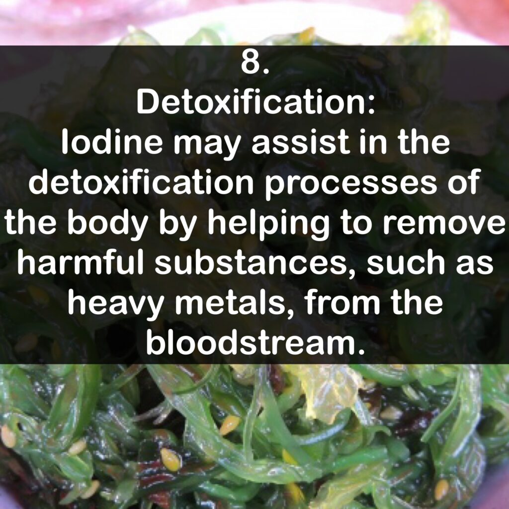 8. Detoxification: lodine may assist in the detoxification processes of the body by helping to remove harmful substances, such as heavy metals, from the bloodstream.