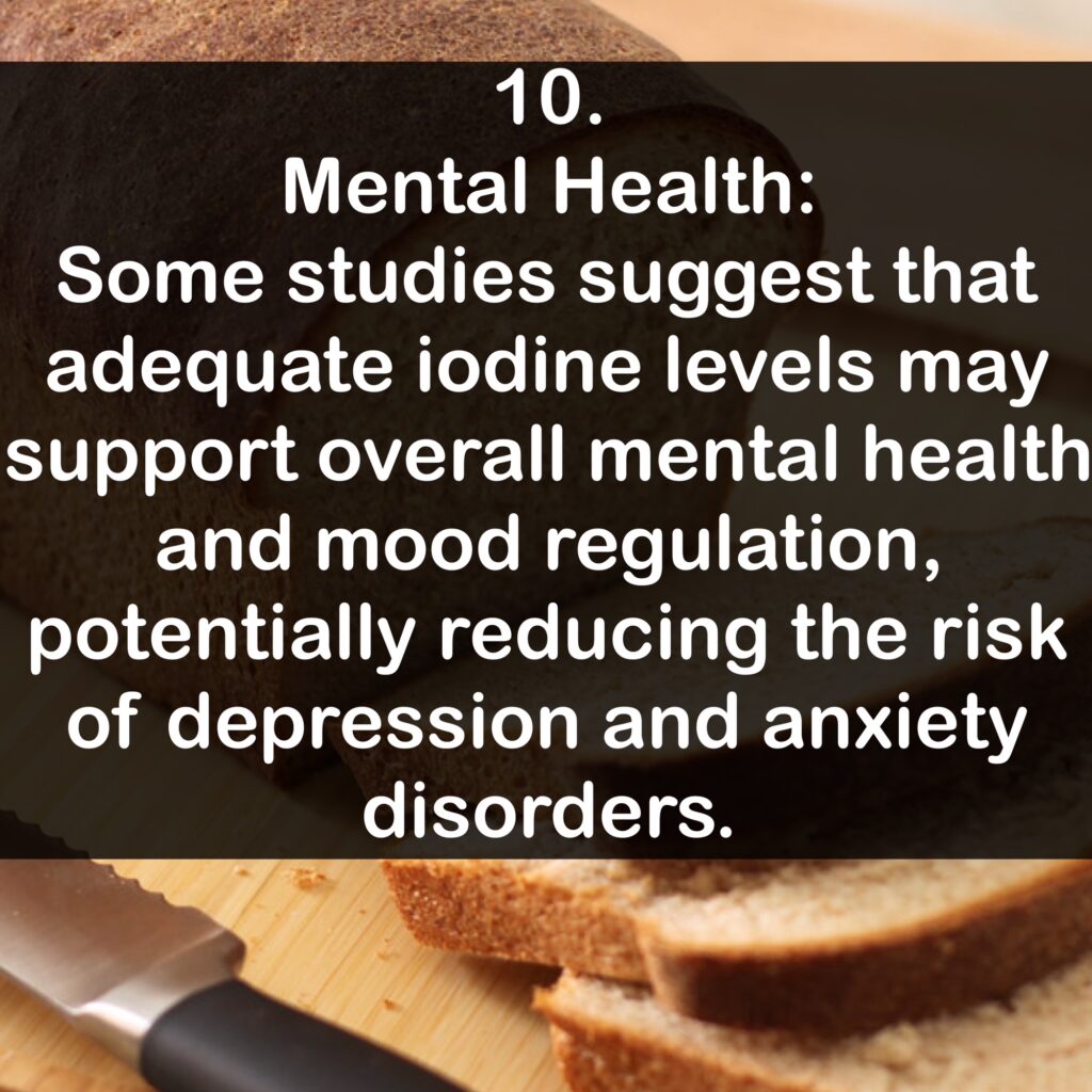 10. Mental Health: Some studies suggest that adequate iodine levels may support overall mental health and mood regulation, potentially reducing the risk of depression and anxiety disorders.