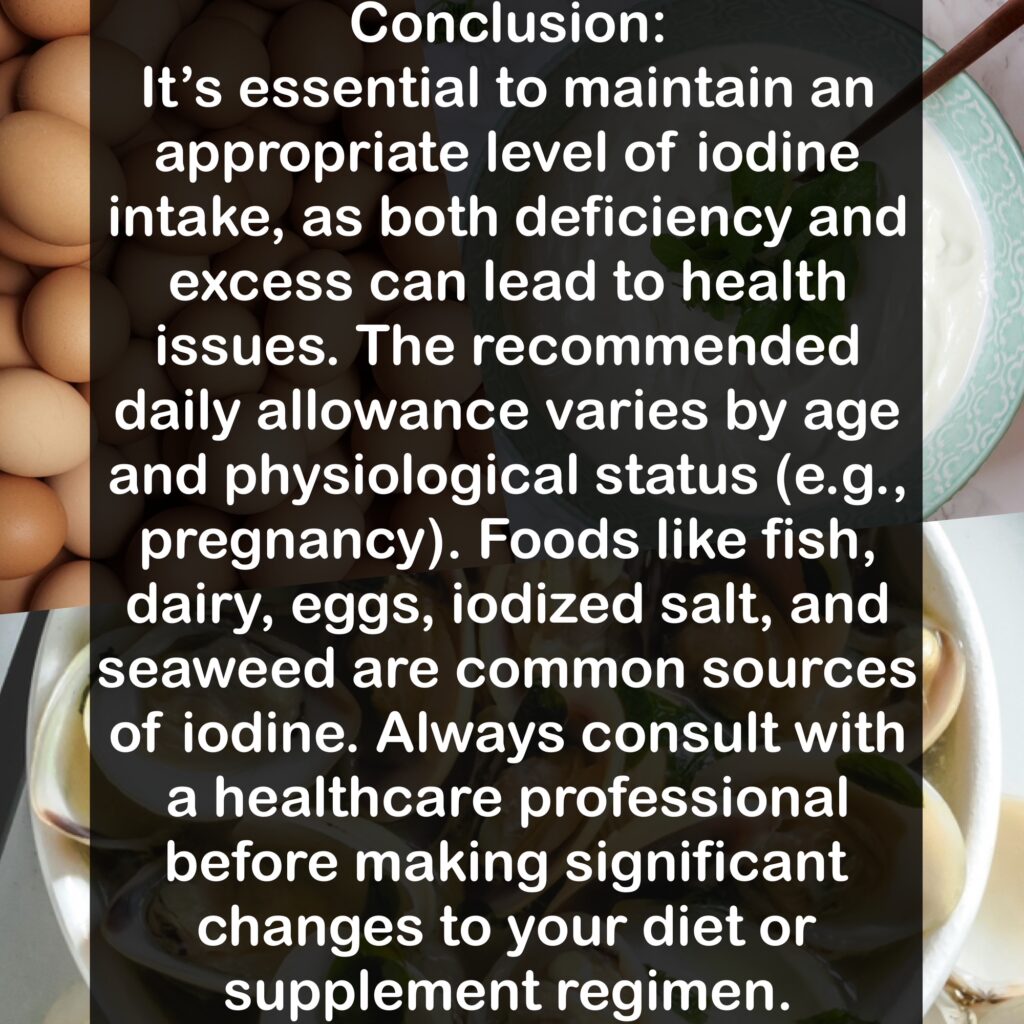 Conclusion: It's essential to maintain an appropriate level of iodine intake, as both deficiency and excess can lead to health issues. The recommended daily allowance varies by age and physiological status (e.g., pregnancy). Foods like fish, dairy, eggs, iodized salt, and seaweed are common sources of iodine. Always consult with a healthcare professional before making significant changes to your diet or supplement regimen.