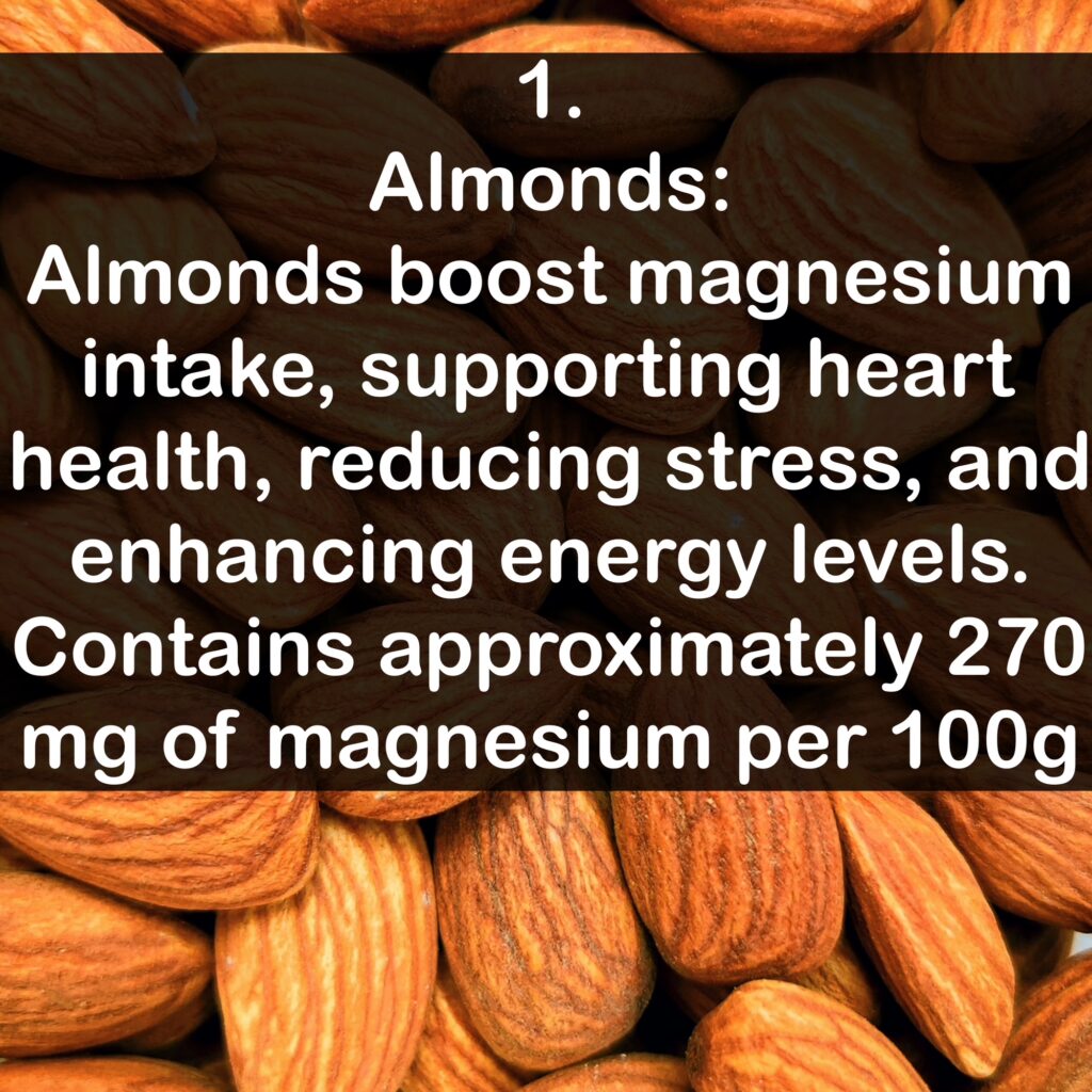 1- Almonds: Almonds boost magnesium intake, supporting heart health, reducing stress, and enhancing energy levels. Contains approximately 270 mg of magnesium per 100g.