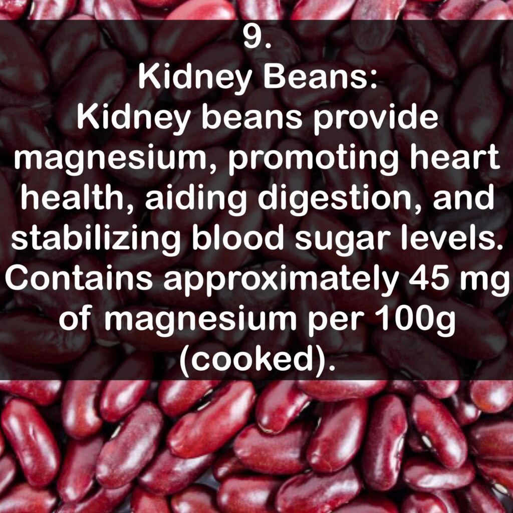 9- Kidney Beans: Kidney beans provide magnesium, promoting heart health, aiding digestion, and stabilizing blood sugar levels. Contains approximately 45 mg of magnesium per 100g (cooked).