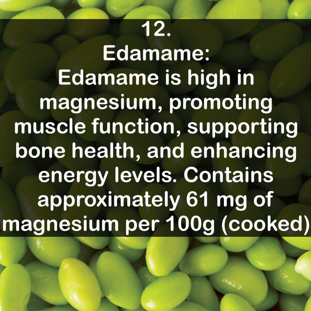 12- Edamame: Edamame is high in magnesium, promoting muscle function, supporting bone health, and enhancing energy levels. Contains approximately 61 mg of magnesium per 100g (cooked).