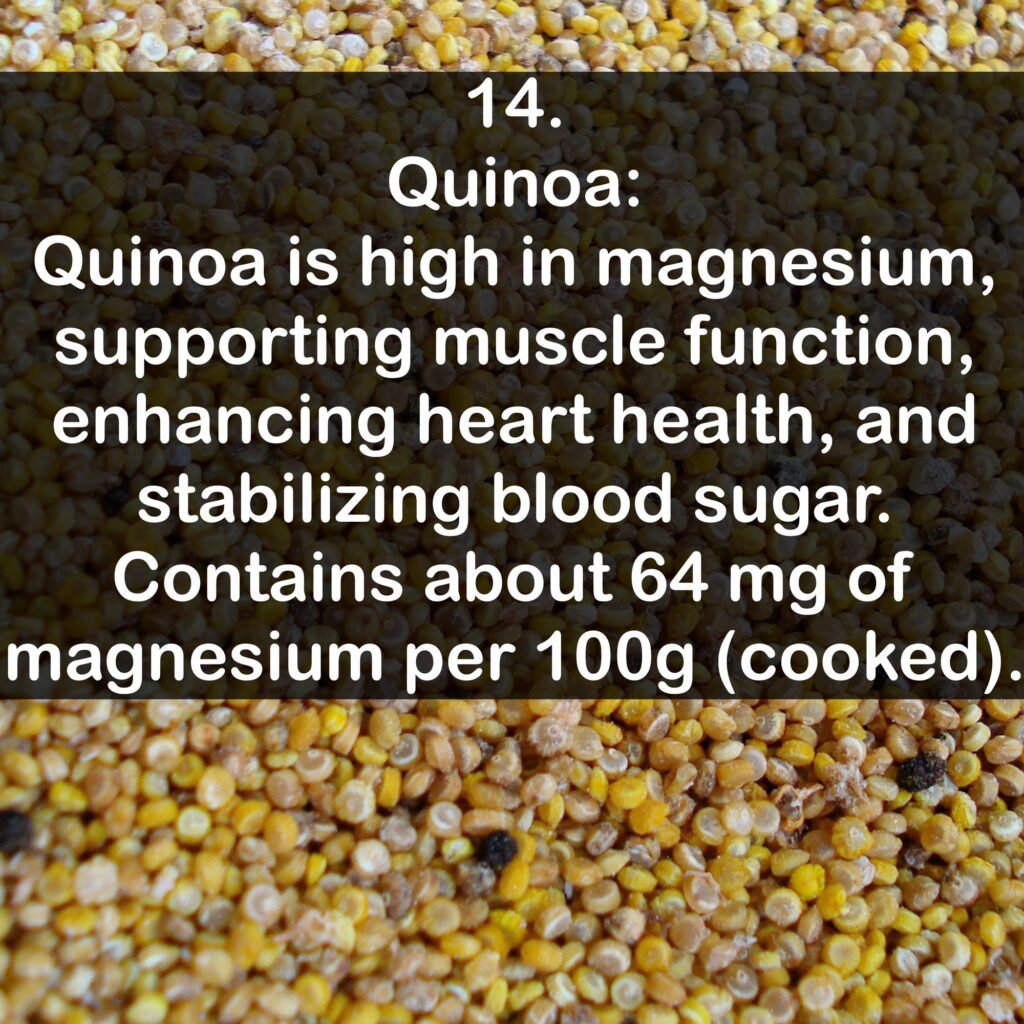 14- Quinoa: Quinoa is high in magnesium, supporting muscle function, enhancing heart health, and stabilizing blood sugar. Contains about 64 mg of magnesium per 100g (cooked).