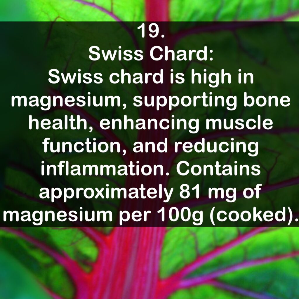 19- Swiss Chard: Swiss chard is high in magnesium, supporting bone health, enhancing muscle function, and reducing inflammation. Contains approximately 81 mg of magnesium per 100g (cooked).
