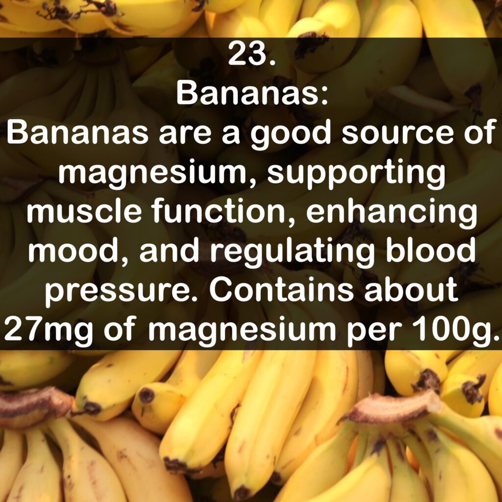 23- Bananas: Bananas are a good source of magnesium, supporting muscle function, enhancing mood, and regulating blood pressure. Contains about 27 mg of magnesium per 100g.