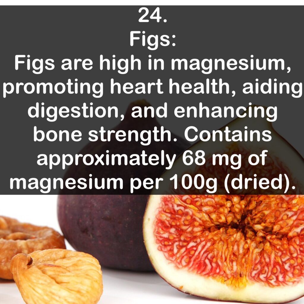 24- Figs: Figs are high in magnesium, promoting heart health, aiding digestion, and enhancing bone strength. Contains approximately 68 mg of magnesium per 100g (dried).