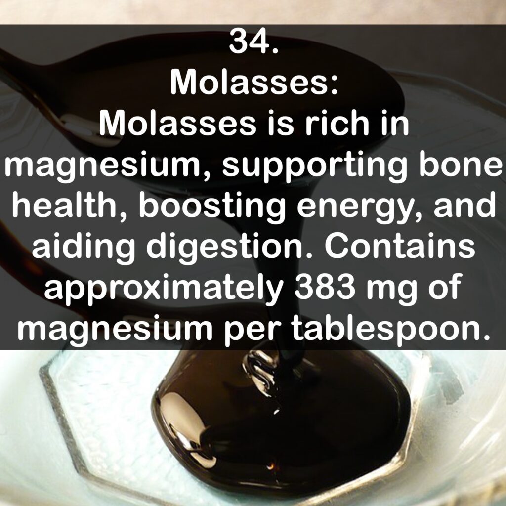 34- Molasses: Molasses is rich in magnesium, supporting bone health, boosting energy, and aiding digestion. Contains approximately 383 mg of magnesium per tablespoon.