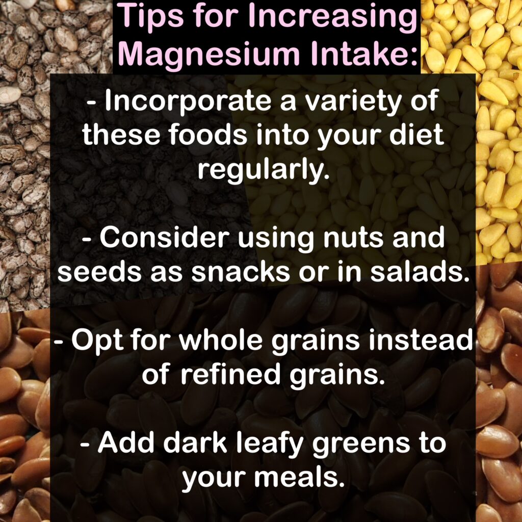 Tips for Increasing Magnesium Intake: - Incorporate a variety of these foods into your diet regularly. - Consider using nuts and seeds as snacks or in salads. - Opt for whole grains instead of refined grains. - Add dark leafy greens to your meals.